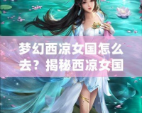 夢幻西涼女國怎么去？揭秘西涼女國的神秘魅力與必游路線