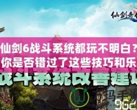 仙劍6戰(zhàn)斗系統(tǒng)都玩不明白？你是否錯過了這些技巧和樂趣？