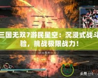 真三國無雙7游民星空：沉浸式戰(zhàn)斗體驗，挑戰(zhàn)極限戰(zhàn)力！