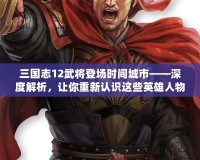 三國志12武將登場時間城市——深度解析，讓你重新認識這些英雄人物的傳奇時刻