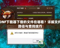 DNF下載器下載的文件在哪看？詳解文件路徑與查找技巧