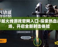 穿越火線游戲官網(wǎng)入口-探索熱血戰(zhàn)場，開啟全新射擊體驗