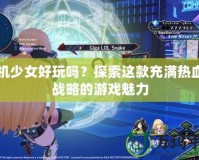 戰(zhàn)機少女好玩嗎？探索這款充滿熱血與戰(zhàn)略的游戲魅力
