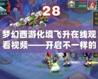 夢(mèng)幻西游化境飛升在線觀看視頻——開啟不一樣的奇幻之旅！