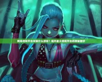 網(wǎng)易游戲平臺叫做什么游戲？揭開最火游戲平臺的神秘面紗