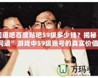 問道吧百度貼吧59級(jí)多少錢？揭秘“問道”游戲中59級(jí)賬號(hào)的真實(shí)價(jià)值！