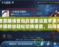 王者榮耀語(yǔ)音包在哪里設(shè)置蘋果？詳細(xì)步驟教你輕松切換語(yǔ)音，玩得更爽！