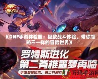 《DNF手游體驗服：極致戰(zhàn)斗體驗，帶你領(lǐng)略不一樣的冒險世界》