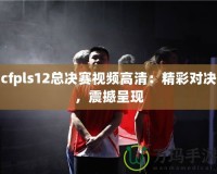 cfpls12總決賽視頻高清：精彩對(duì)決，震撼呈現(xiàn)