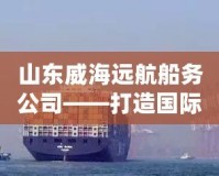山東威海遠航船務(wù)公司——打造國際海運物流樞紐，暢行全球貿(mào)易
