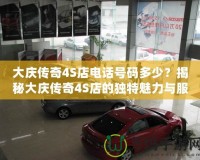 大慶傳奇4S店電話號碼多少？揭秘大慶傳奇4S店的獨特魅力與服務(wù)