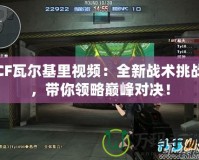 CF瓦爾基里視頻：全新戰(zhàn)術挑戰(zhàn)，帶你領略巔峰對決！