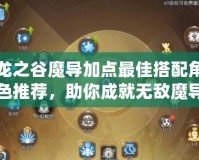 龍之谷魔導(dǎo)加點最佳搭配角色推薦，助你成就無敵魔導(dǎo)之路！