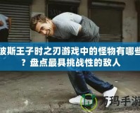 波斯王子時之刃游戲中的怪物有哪些？盤點最具挑戰(zhàn)性的敵人