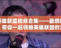 陳赫英雄聯(lián)盟視頻合集——最燃的電競時刻，帶你一起領(lǐng)略英雄聯(lián)盟的激情與魅力