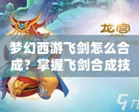 夢(mèng)幻西游飛劍怎么合成？掌握飛劍合成技巧，打造最強(qiáng)武器