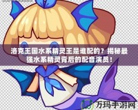 洛克王國水系精靈王是誰配的？揭秘最強水系精靈背后的配音演員！