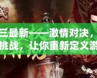 真三最新——激情對(duì)決，極限挑戰(zhàn)，讓你重新定義游戲人生！