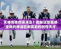 天神傳奇的導(dǎo)演是？揭秘這部震撼全網(wǎng)的神話巨制背后的創(chuàng)作天才