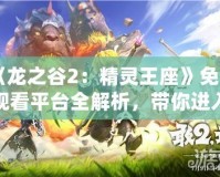 《龍之谷2：精靈王座》免費(fèi)觀看平臺全解析，帶你進(jìn)入奇幻冒險(xiǎn)世界