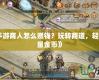 《征途手游商人怎么賺錢？玩轉(zhuǎn)商道，輕松賺取海量金幣》