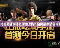 吃雞刺激戰(zhàn)場什么時候上線？全網(wǎng)最新消息揭秘！