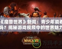 《魔獸世界》新聞：青少年能看嗎？揭秘游戲視頻中的世界魅力與注意事項(xiàng)
