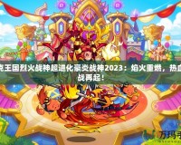 洛克王國烈火戰(zhàn)神超進(jìn)化豪炎戰(zhàn)神2023：焰火重燃，熱血激戰(zhàn)再起！