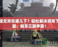 真三國無雙在哪兒下？輕松解決游戲下載難題，暢享三國爭霸！