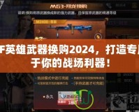 CF英雄武器換購2024，打造專屬于你的戰(zhàn)場利器！