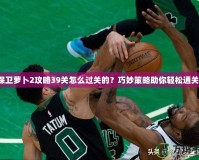 保衛(wèi)蘿卜2攻略39關(guān)怎么過關(guān)的？巧妙策略助你輕松通關(guān)！