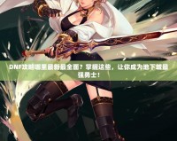 DNF攻略哪里最新最全面？掌握這些，讓你成為地下城最強(qiáng)勇士！