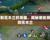 單挑克制花木蘭的英雄，揭秘哪些英雄能擊敗花木蘭