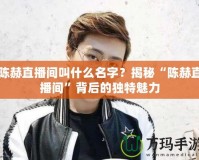 陳赫直播間叫什么名字？揭秘“陳赫直播間”背后的獨(dú)特魅力