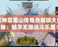 荒神罪蜀山傳角色解鎖大揭秘：暢享無限戰(zhàn)斗樂趣！
