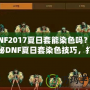 DNF2017夏日套能染色嗎？揭秘DNF夏日套染色技巧，打造專(zhuān)屬個(gè)性外觀