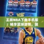 王牌NBA下載手機(jī)版：暢享籃球激情，隨時(shí)隨地開啟無(wú)限對(duì)戰(zhàn)