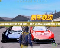 和平精英特斯拉多少錢能出一輛？游戲與現(xiàn)實中的豪車夢想