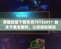 英雄聯(lián)盟下載失敗7813201？解決方案全解析，讓你輕松暢玩！