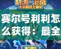 賽爾號利利怎么獲得：最全攻略，輕松解鎖利利神寵！