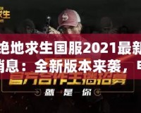 絕地求生國服2021最新消息：全新版本來襲，電競榮耀再續(xù)！