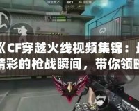 《CF穿越火線視頻集錦：最精彩的槍?xiě)?zhàn)瞬間，帶你領(lǐng)略超高水準(zhǔn)操作》