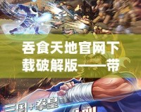 吞食天地官網(wǎng)下載破解版——帶你重溫經(jīng)典，盡享無盡激情