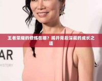 王者榮耀的修煉在哪？揭開背后深藏的成長(zhǎng)之道