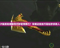 CF端游龍嘯如何巧妙使用橫刀？掌握這些技巧輕松秒殺敵人！