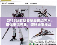 《PS3超時空要塞最終邊界》：帶你重溫經(jīng)典，領(lǐng)略未來戰(zhàn)斗