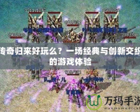 傳奇歸來(lái)好玩么？一場(chǎng)經(jīng)典與創(chuàng)新交織的游戲體驗(yàn)
