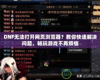 DNF無(wú)法打開(kāi)網(wǎng)頁(yè)瀏覽器？教你快速解決問(wèn)題，暢玩游戲不再煩惱