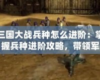 三國大戰(zhàn)兵種怎么進階：掌握兵種進階攻略，帶領(lǐng)軍隊橫掃千軍！