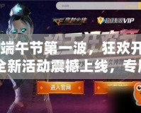 CF端午節(jié)第一波，狂歡開戰(zhàn)！全新活動震撼上線，專屬福利等你來拿！